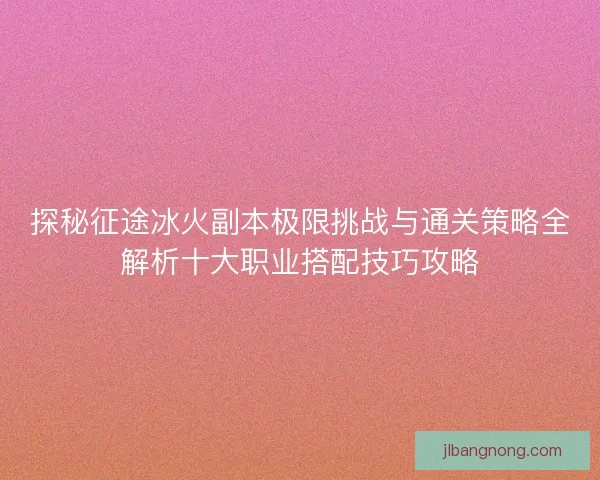 探秘征途冰火副本极限挑战与通关策略全解析十大职业搭配技巧攻略