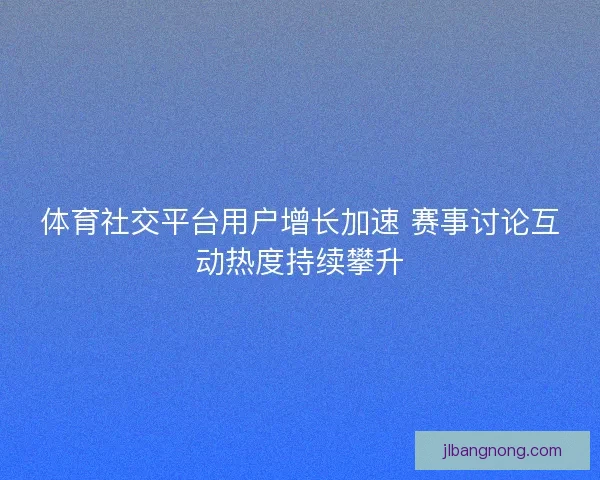 体育社交平台用户增长加速 赛事讨论互动热度持续攀升