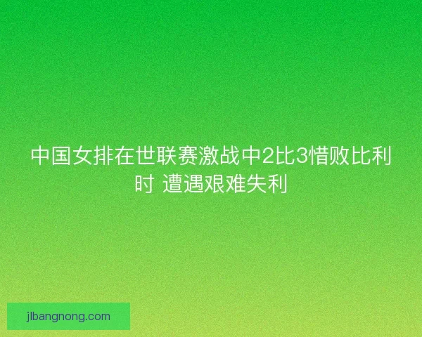中国女排在世联赛激战中2比3惜败比利时 遭遇艰难失利