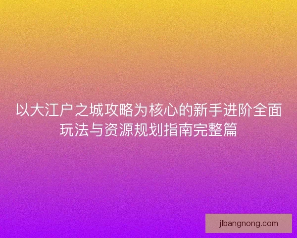 以大江户之城攻略为核心的新手进阶全面玩法与资源规划指南完整篇