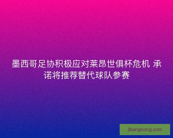 墨西哥足协积极应对莱昂世俱杯危机 承诺将推荐替代球队参赛