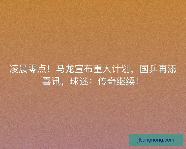凌晨零点！马龙宣布重大计划，国乒再添喜讯，球迷：传奇继续！