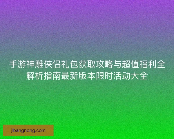 手游神雕侠侣礼包获取攻略与超值福利全解析指南最新版本限时活动大全