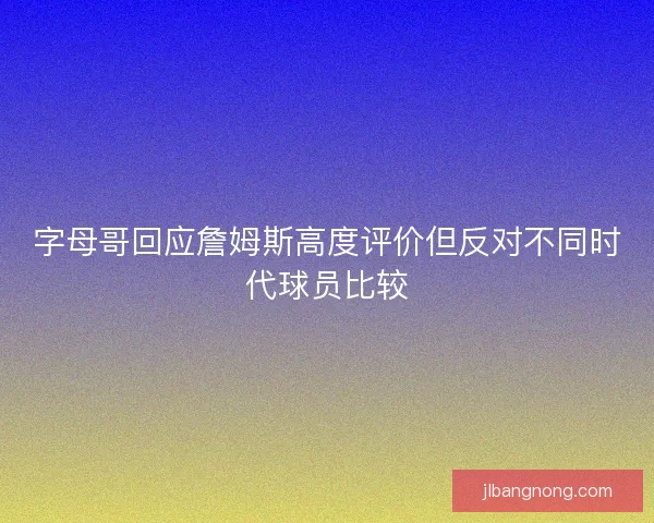字母哥回应詹姆斯高度评价但反对不同时代球员比较