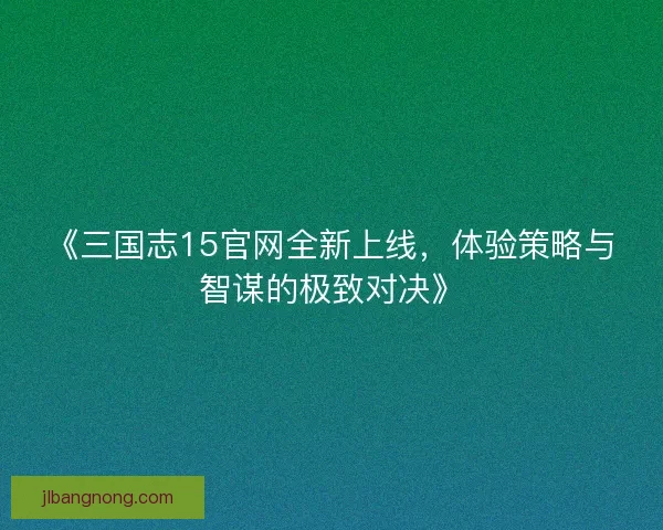 《三国志15官网全新上线，体验策略与智谋的极致对决》