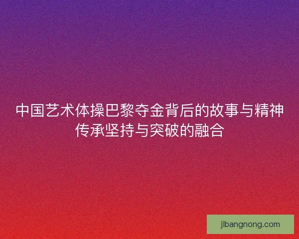 中国艺术体操巴黎夺金背后的故事与精神传承坚持与突破的融合