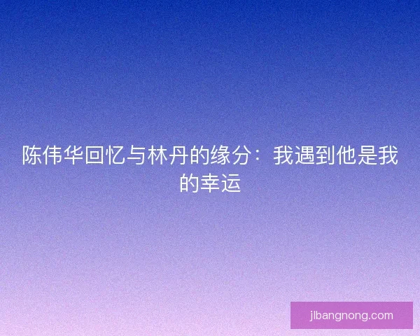陈伟华回忆与林丹的缘分：我遇到他是我的幸运