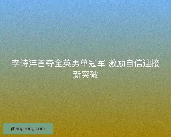 李诗沣首夺全英男单冠军 激励自信迎接新突破