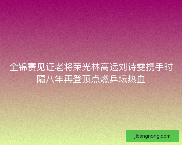 全锦赛见证老将荣光林高远刘诗雯携手时隔八年再登顶点燃乒坛热血